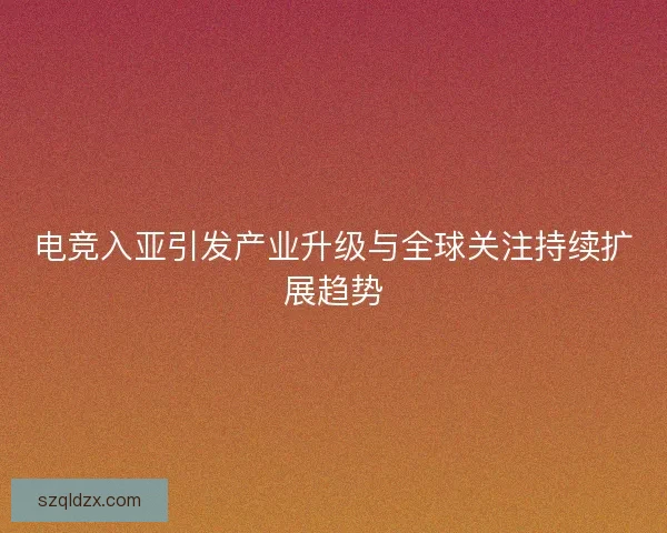 电竞入亚引发产业升级与全球关注持续扩展趋势
