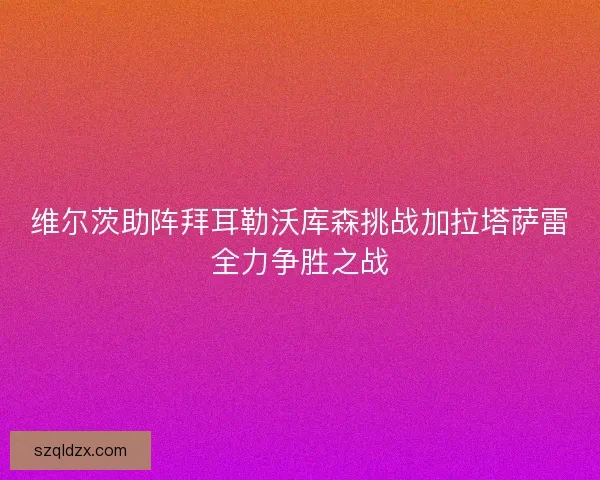 维尔茨助阵拜耳勒沃库森挑战加拉塔萨雷全力争胜之战